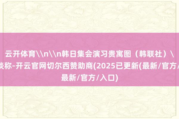 云开体育\n\n韩日集会演习贵寓图(韩联社)\n报谈称-开云官网切尔西赞助商(2025已更新(最新/官方/入口)