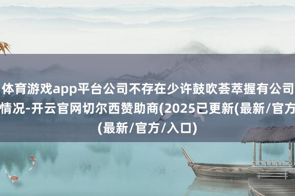 体育游戏app平台公司不存在少许鼓吹荟萃握有公司股份的情况-开云官网切尔西赞助商(2025已更新(最新/官方/入口)