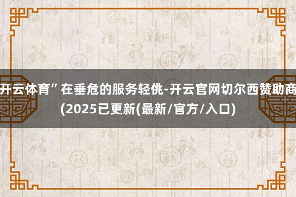 开云体育” 在垂危的服务轻佻-开云官网切尔西赞助商(2025已更新(最新/官方/入口)