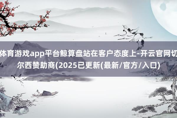 体育游戏app平台鲸算盘站在客户态度上-开云官网切尔西赞助商(2025已更新(最新/官方/入口)