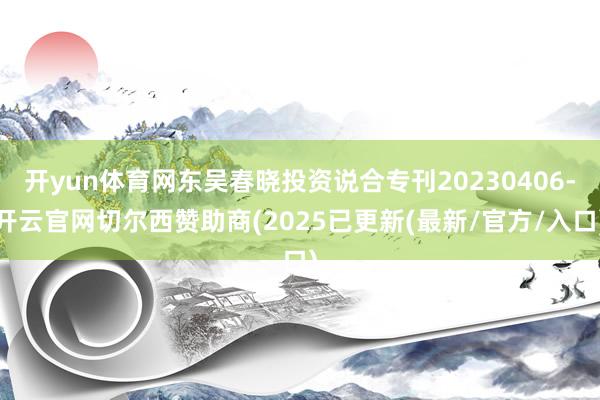 开yun体育网东吴春晓投资说合专刊20230406-开云官网切尔西赞助商(2025已更新(最新/官方/入口)