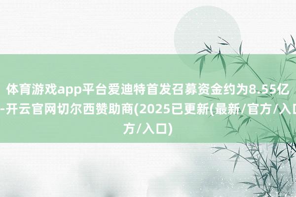 体育游戏app平台爱迪特首发召募资金约为8.55亿元-开云官网切尔西赞助商(2025已更新(最新/官方/入口)