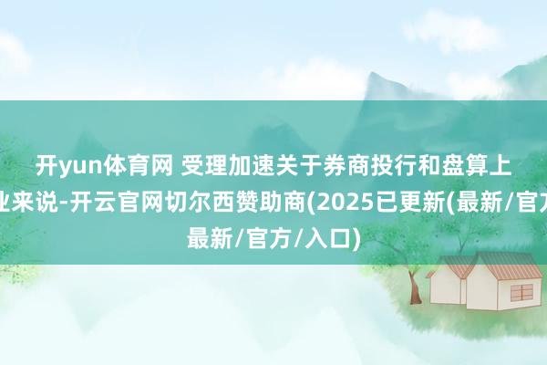 开yun体育网 　　受理加速　　关于券商投行和盘算上市的企业来说-开云官网切尔西赞助商(2025已更新(最新/官方/入口)