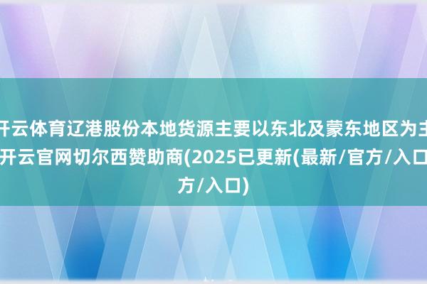 开云体育辽港股份本地货源主要以东北及蒙东地区为主-开云官网切尔西赞助商(2025已更新(最新/官方/入口)