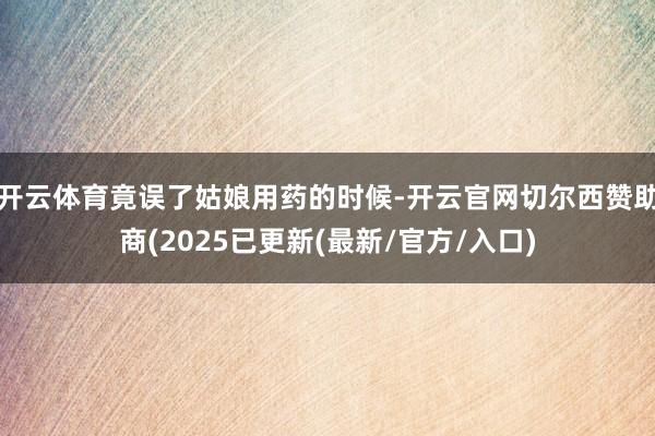 开云体育竟误了姑娘用药的时候-开云官网切尔西赞助商(2025已更新(最新/官方/入口)