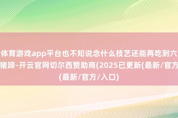 体育游戏app平台也不知说念什么技艺还能再吃到六叔的卤猪蹄-开云官网切尔西赞助商(2025已更新(最新/官方/入口)