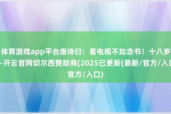 体育游戏app平台唐诗曰：看电视不如念书！十八岁时-开云官网切尔西赞助商(2025已更新(最新/官方/入口)