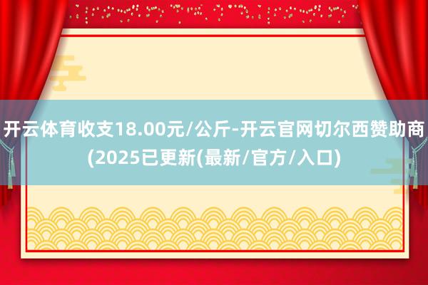 开云体育收支18.00元/公斤-开云官网切尔西赞助商(2025已更新(最新/官方/入口)