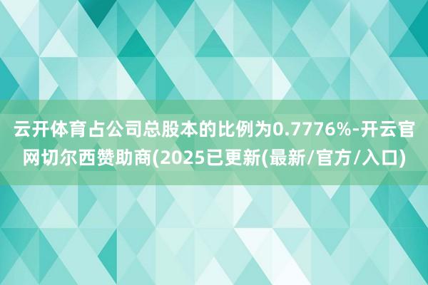 云开体育占公司总股本的比例为0.7776%-开云官网切尔西赞助商(2025已更新(最新/官方/入口)