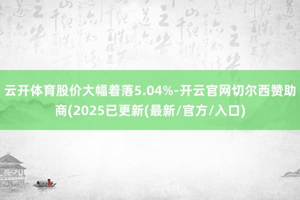 云开体育股价大幅着落5.04%-开云官网切尔西赞助商(2025已更新(最新/官方/入口)