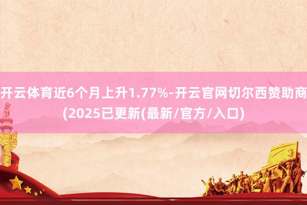 开云体育近6个月上升1.77%-开云官网切尔西赞助商(2025已更新(最新/官方/入口)