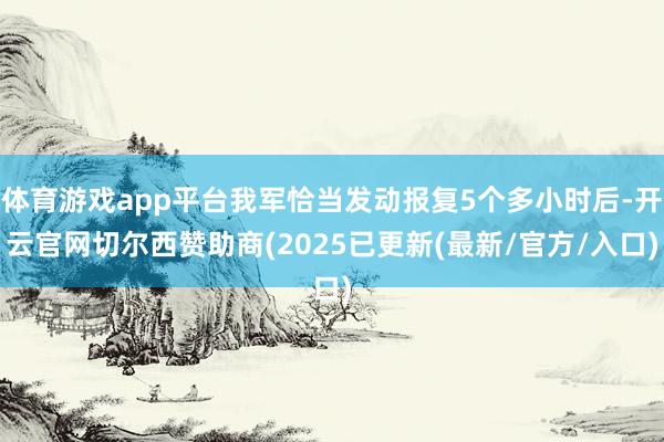 体育游戏app平台我军恰当发动报复5个多小时后-开云官网切尔西赞助商(2025已更新(最新/官方/入口)