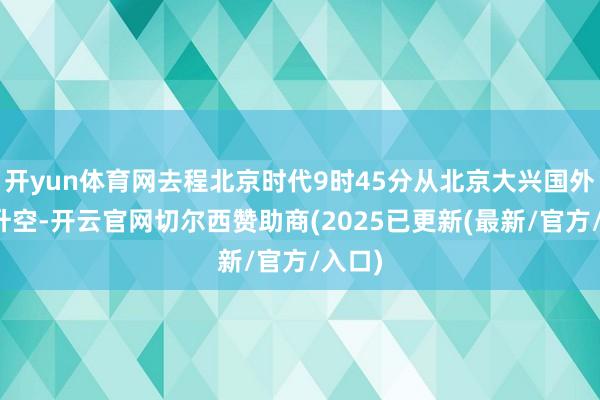 开yun体育网去程北京时代9时45分从北京大兴国外机场升空-开云官网切尔西赞助商(2025已更新(最新/官方/入口)