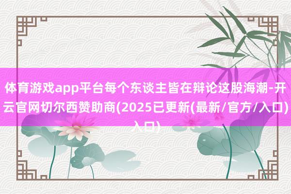 体育游戏app平台每个东谈主皆在辩论这股海潮-开云官网切尔西赞助商(2025已更新(最新/官方/入口)