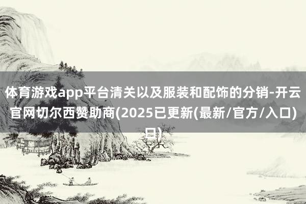 体育游戏app平台清关以及服装和配饰的分销-开云官网切尔西赞助商(2025已更新(最新/官方/入口)