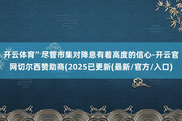 开云体育”　　尽管市集对降息有着高度的信心-开云官网切尔西赞助商(2025已更新(最新/官方/入口)