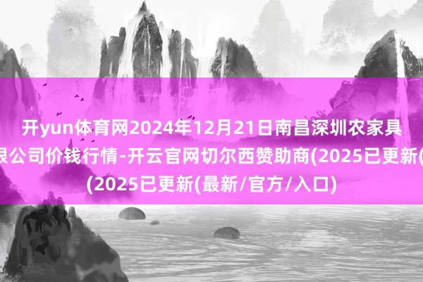 开yun体育网2024年12月21日南昌深圳农家具中心批发市集有限公司价钱行情-开云官网切尔西赞助商(2025已更新(最新/官方/入口)