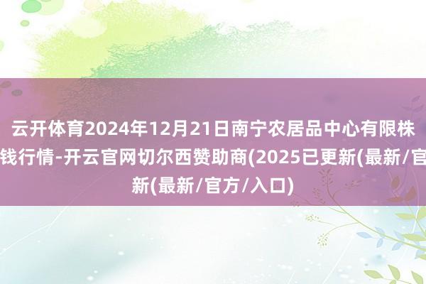 云开体育2024年12月21日南宁农居品中心有限株连公司价钱行情-开云官网切尔西赞助商(2025已更新(最新/官方/入口)
