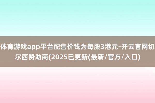 体育游戏app平台配售价钱为每股3港元-开云官网切尔西赞助商(2025已更新(最新/官方/入口)