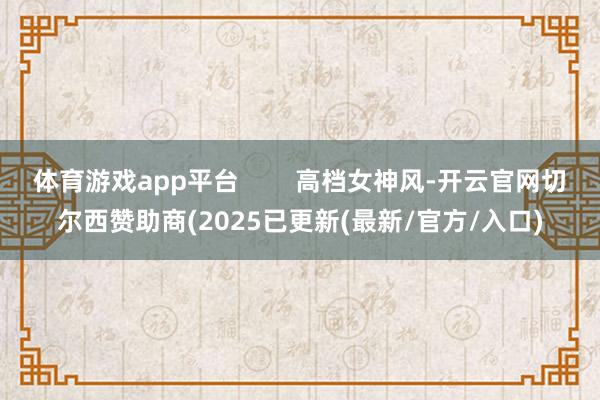 体育游戏app平台 高档女神风-开云官网切尔西赞助商(2025已更新(最新/官方/入口)