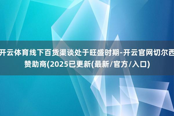 开云体育线下百货渠谈处于旺盛时期-开云官网切尔西赞助商(2025已更新(最新/官方/入口)