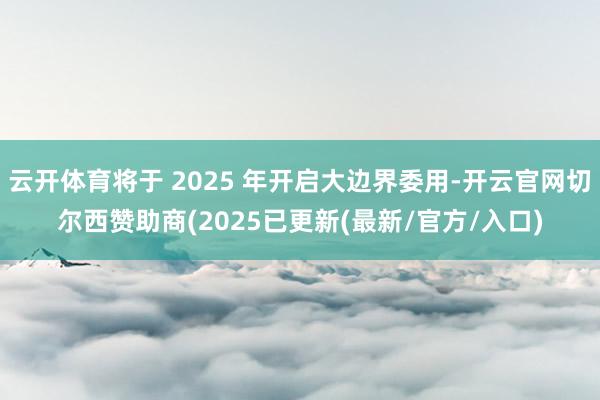 云开体育将于 2025 年开启大边界委用-开云官网切尔西赞助商(2025已更新(最新/官方/入口)