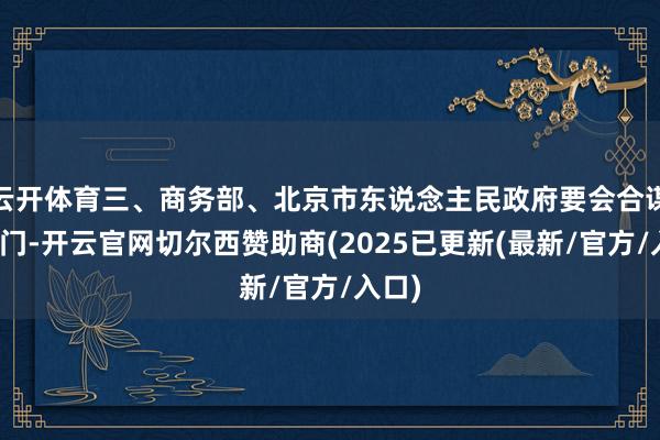 云开体育三、商务部、北京市东说念主民政府要会合谋划部门-开云官网切尔西赞助商(2025已更新(最新/官方/入口)