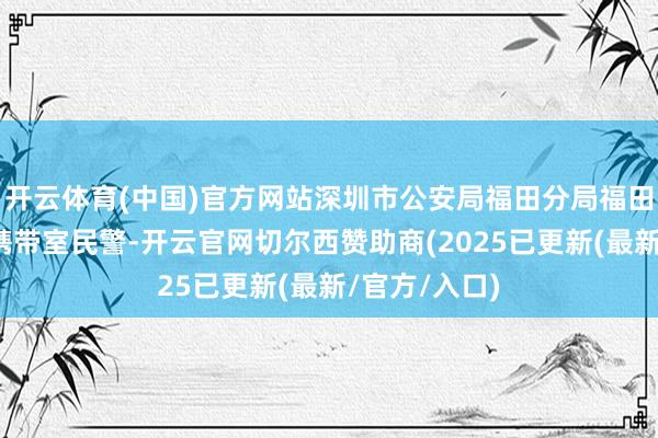 开云体育(中国)官方网站深圳市公安局福田分局福田派出所详细携带室民警-开云官网切尔西赞助商(2025已更新(最新/官方/入口)