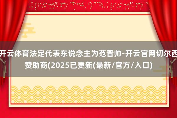 开云体育法定代表东说念主为范晋帅-开云官网切尔西赞助商(2025已更新(最新/官方/入口)