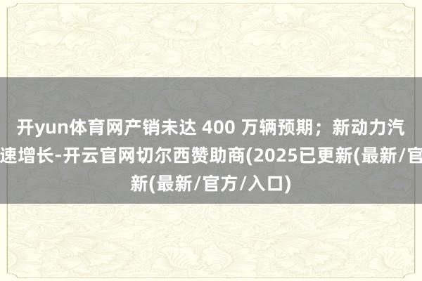 开yun体育网产销未达 400 万辆预期;新动力汽车接续快速增长-开云官网切尔西赞助商(2025已更新(最新/官方/入口)