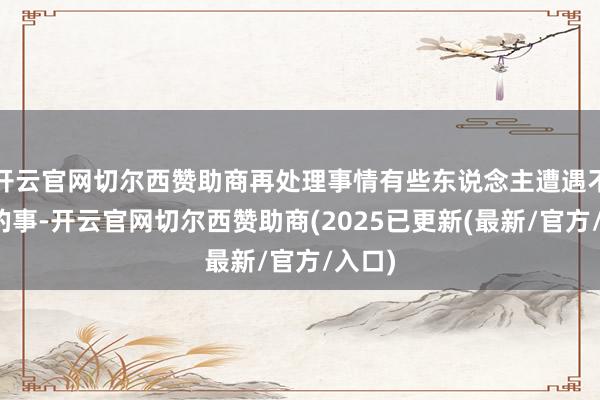 开云官网切尔西赞助商再处理事情有些东说念主遭遇不欢快的事-开云官网切尔西赞助商(2025已更新(最新/官方/入口)