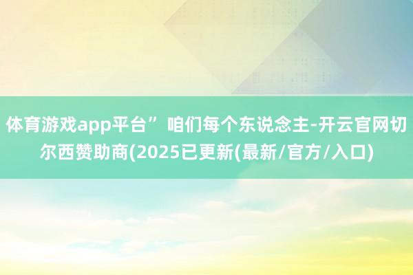 体育游戏app平台” 咱们每个东说念主-开云官网切尔西赞助商(2025已更新(最新/官方/入口)