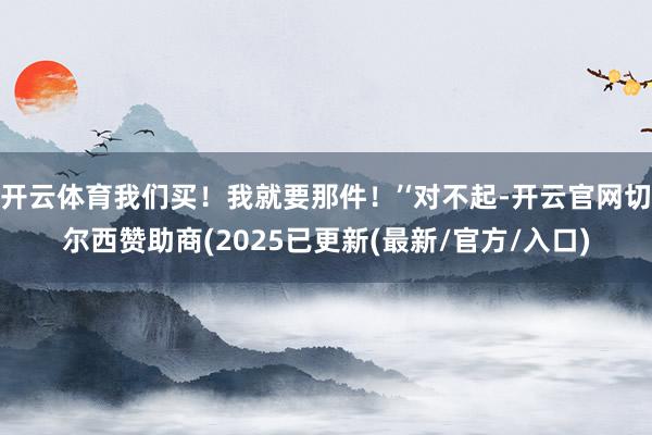 开云体育我们买！我就要那件！’‘对不起-开云官网切尔西赞助商(2025已更新(最新/官方/入口)