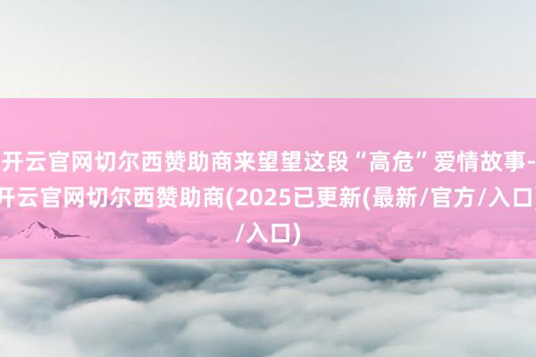 开云官网切尔西赞助商来望望这段“高危”爱情故事-开云官网切尔西赞助商(2025已更新(最新/官方/入口)