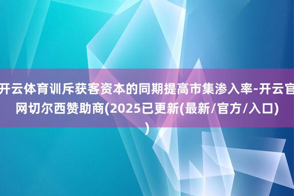 开云体育训斥获客资本的同期提高市集渗入率-开云官网切尔西赞助商(2025已更新(最新/官方/入口)