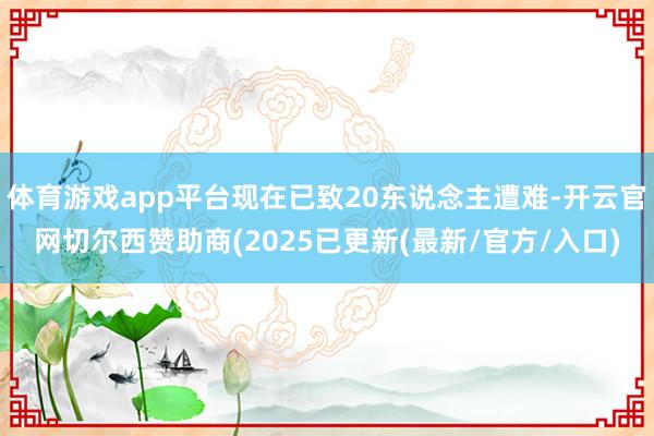 体育游戏app平台现在已致20东说念主遭难-开云官网切尔西赞助商(2025已更新(最新/官方/入口)