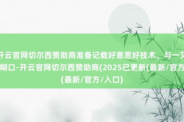 开云官网切尔西赞助商准备记载好意思好技术、与一又友共享糊口-开云官网切尔西赞助商(2025已更新(最新/官方/入口)