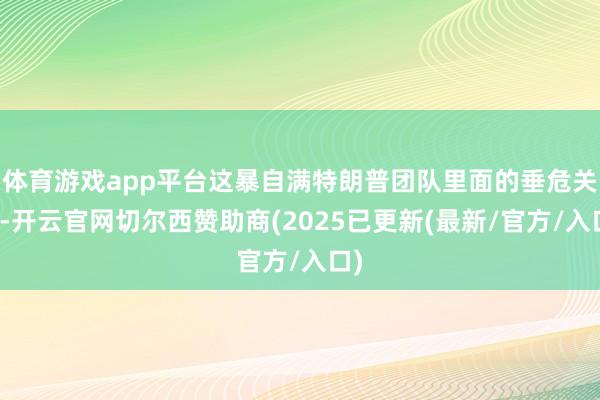 体育游戏app平台这暴自满特朗普团队里面的垂危关系-开云官网切尔西赞助商(2025已更新(最新/官方/入口)