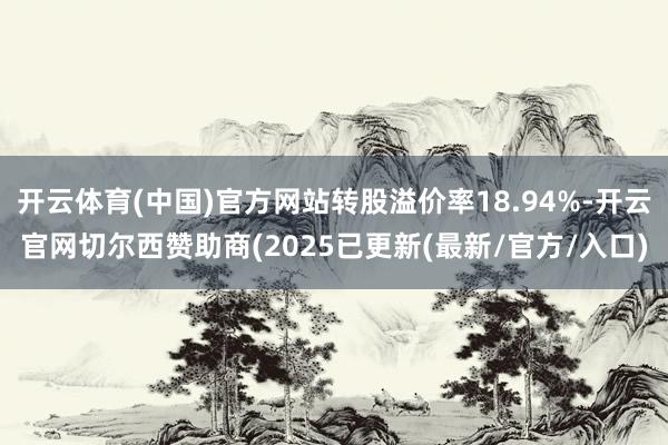 开云体育(中国)官方网站转股溢价率18.94%-开云官网切尔西赞助商(2025已更新(最新/官方/入口)