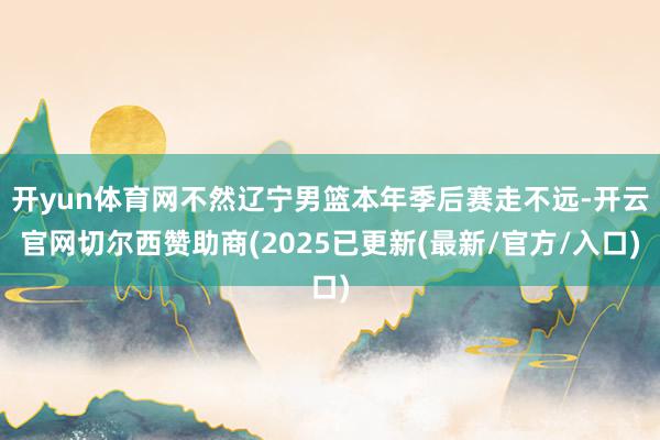 开yun体育网不然辽宁男篮本年季后赛走不远-开云官网切尔西赞助商(2025已更新(最新/官方/入口)