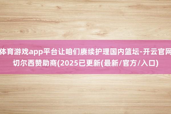 体育游戏app平台让咱们赓续护理国内篮坛-开云官网切尔西赞助商(2025已更新(最新/官方/入口)