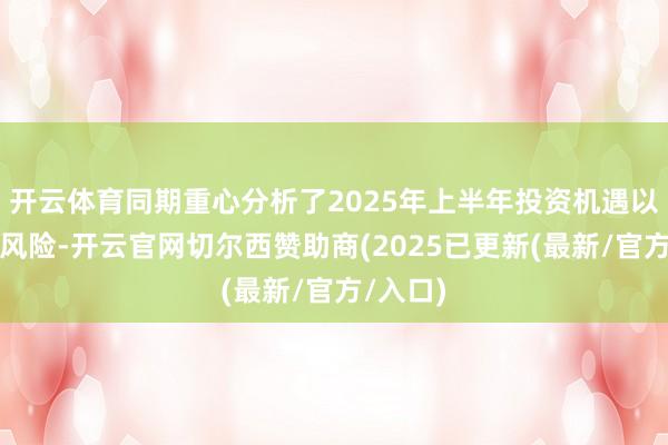开云体育同期重心分析了2025年上半年投资机遇以及投资风险-开云官网切尔西赞助商(2025已更新(最新/官方/入口)