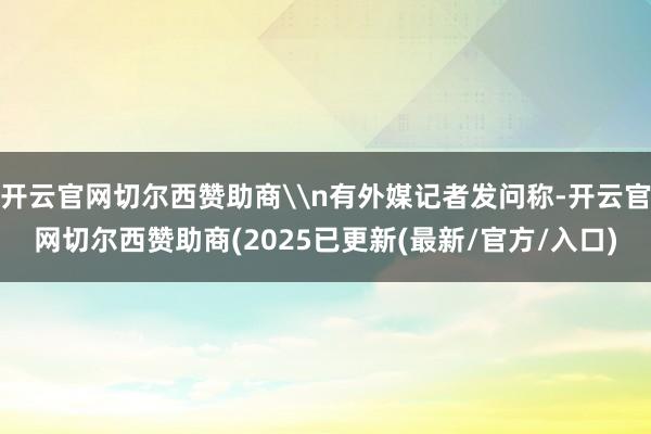 开云官网切尔西赞助商\n有外媒记者发问称-开云官网切尔西赞助商(2025已更新(最新/官方/入口)