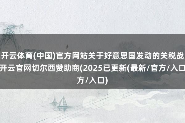 开云体育(中国)官方网站关于好意思国发动的关税战-开云官网切尔西赞助商(2025已更新(最新/官方/入口)