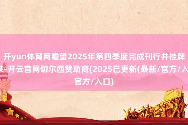 开yun体育网瞻望2025年第四季度完成刊行并挂牌往来-开云官网切尔西赞助商(2025已更新(最新/官方/入口)