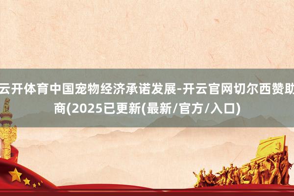 云开体育中国宠物经济承诺发展-开云官网切尔西赞助商(2025已更新(最新/官方/入口)