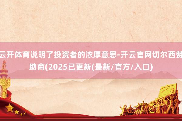 云开体育说明了投资者的浓厚意思-开云官网切尔西赞助商(2025已更新(最新/官方/入口)