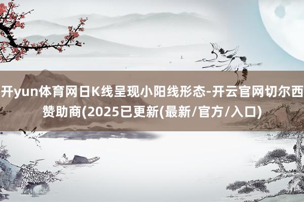 开yun体育网日K线呈现小阳线形态-开云官网切尔西赞助商(2025已更新(最新/官方/入口)
