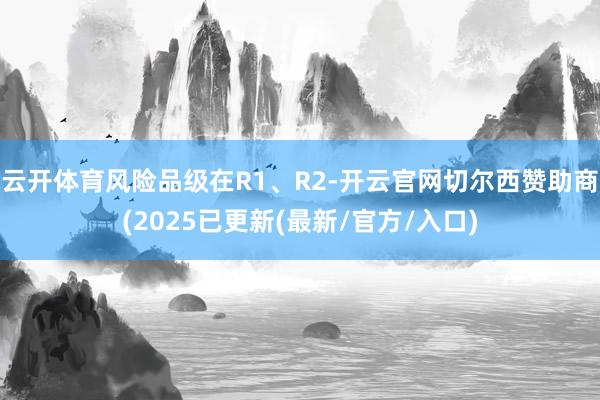 云开体育风险品级在R1、R2-开云官网切尔西赞助商(2025已更新(最新/官方/入口)