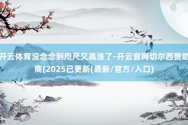 开云体育没念念到咫尺又高涨了-开云官网切尔西赞助商(2025已更新(最新/官方/入口)